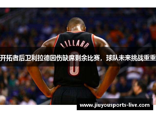 开拓者后卫利拉德因伤缺席剩余比赛，球队未来挑战重重