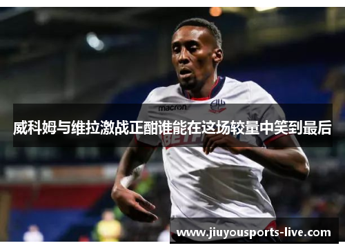 威科姆与维拉激战正酣谁能在这场较量中笑到最后