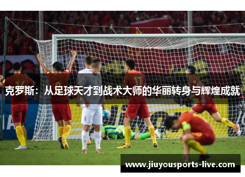 克罗斯：从足球天才到战术大师的华丽转身与辉煌成就
